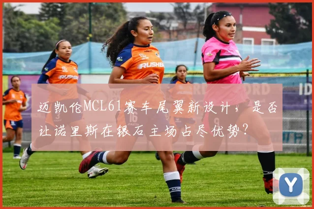迈凯伦MCL61赛车尾翼新设计，是否让诺里斯在银石主场占尽优势？