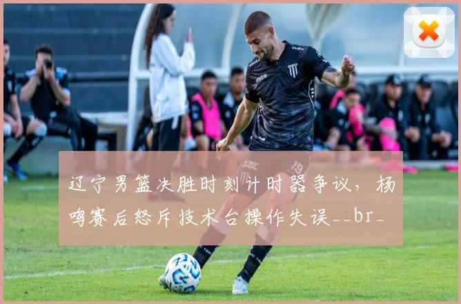 辽宁男篮决胜时刻计时器争议，杨鸣赛后怒斥技术台操作失误__br_