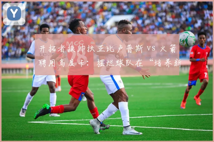开拓者换帅扶正比卢普斯 vs 火箭聘用乌度卡：摆烂球队在“培养新秀”与“即战力提升”上的教练选型差异