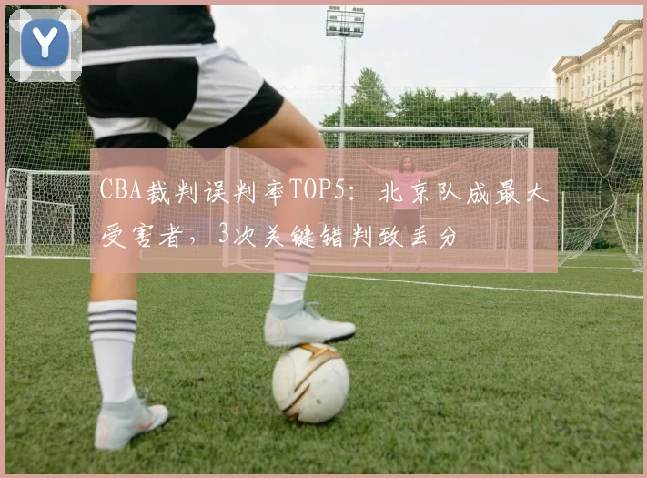 CBA裁判误判率TOP5：北京队成最大受害者，3次关键错判致丢分