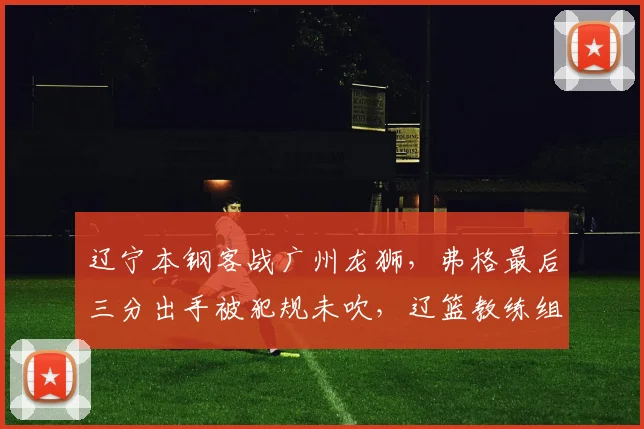 辽宁本钢客战广州龙狮，弗格最后三分出手被犯规未吹，辽篮教练组集体抗议技术台