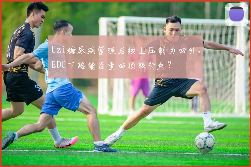Uzi糖尿病管理后线上压制力回升，EDG下路能否重回顶级行列？